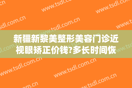 新疆新黎美整形美容门诊近视眼矫正价钱?多长时间恢复?(乌鲁木齐黎美整形联系电话)