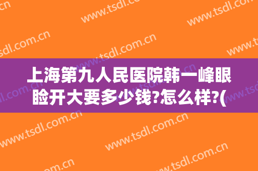 上海第九人民医院韩一峰眼睑开大要多少钱?怎么样?(上海第九医院眼部整形)