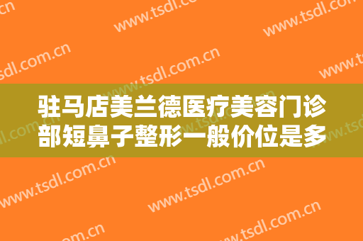 驻马店美兰德医疗美容门诊部短鼻子整形一般价位是多少费用?效果怎么样?