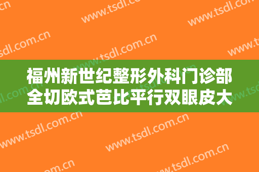 福州新世纪整形外科门诊部全切欧式芭比平行双眼皮大楷需要多少钱?有哪些优势?