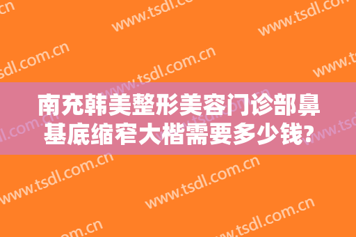 南充韩美整形美容门诊部鼻基底缩窄大楷需要多少钱?多长时间恢复?