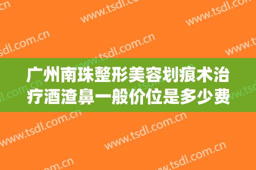 广州南珠整形美容划痕术治疗酒渣鼻一般价位是多少费用?靠谱吗?(酒糟鼻划痕术)