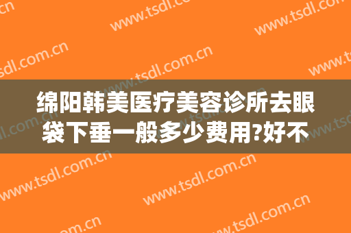 绵阳韩美医疗美容诊所去眼袋下垂一般多少费用?好不好?(医美整形去多少钱眼袋)
