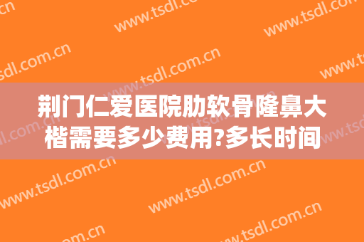 荆门仁爱医院肋软骨隆鼻大楷需要多少费用?多长时间恢复?(荆州软骨隆鼻要多少钱)