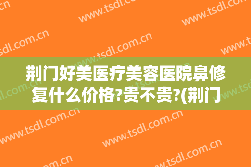 荆门好美医疗美容医院鼻修复什么价格?贵不贵?(荆门美容整形医院)