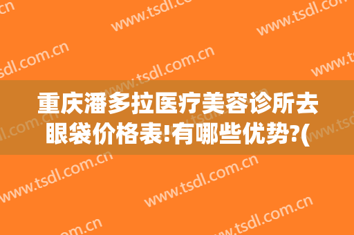 重庆潘多拉医疗美容诊所去眼袋价格表!有哪些优势?(重庆哪家眼袋)