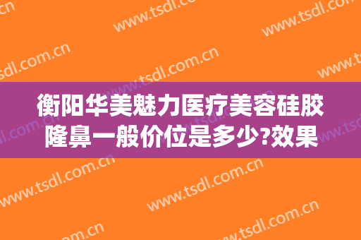 衡阳华美魅力医疗美容硅胶隆鼻一般价位是多少?效果怎么样?(衡阳隆鼻多少钱)