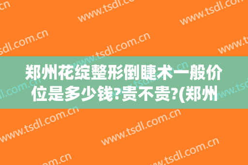 郑州花绽整形倒睫术一般价位是多少钱?贵不贵?(郑州倒睫手术要多少钱)
