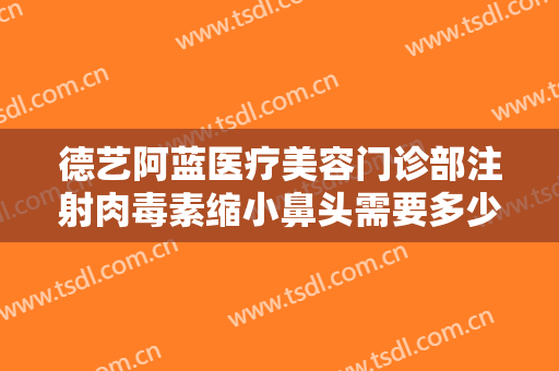 德艺阿蓝医疗美容门诊部注射肉毒素缩小鼻头需要多少钱?需要多久恢复?