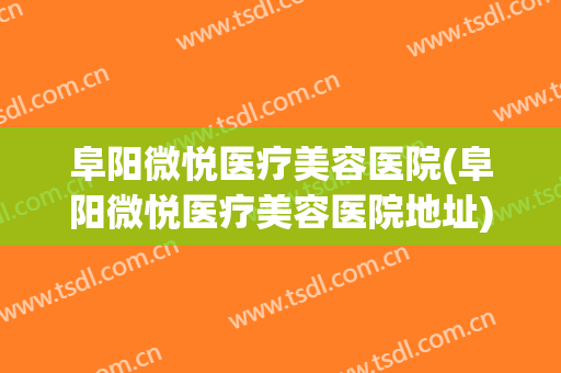 阜阳微悦医疗美容医院(阜阳微悦医疗美容医院地址)