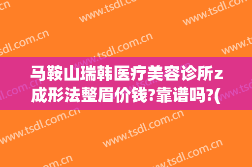 马鞍山瑞韩医疗美容诊所z成形法整眉价钱?靠谱吗?(整形医院提眉多少钱)