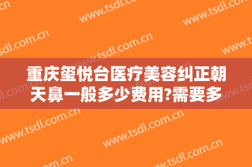重庆玺悦台医疗美容纠正朝天鼻一般多少费用?需要多久恢复?