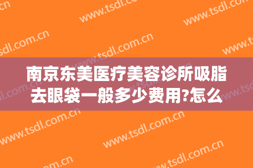 南京东美医疗美容诊所吸脂去眼袋一般多少费用?怎么样?(南京华美去眼袋咋样)