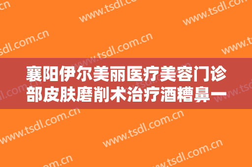 襄阳伊尔美丽医疗美容门诊部皮肤磨削术治疗酒糟鼻一般价位是多少钱?好不好?