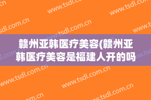 赣州亚韩医疗美容(赣州亚韩医疗美容是福建人开的吗)