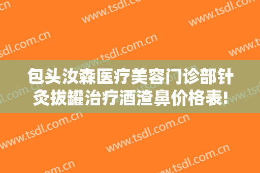 包头汝森医疗美容门诊部针灸拔罐治疗酒渣鼻价格表!可靠吗?