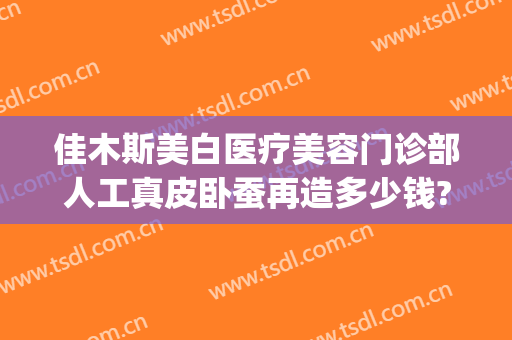 佳木斯美白医疗美容门诊部人工真皮卧蚕再造多少钱?效果怎么样?(佳木斯美容整形医院)