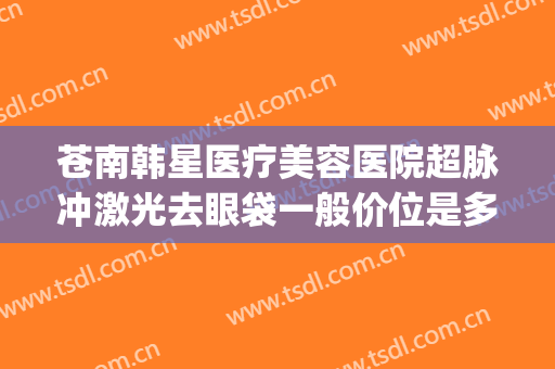 苍南韩星医疗美容医院超脉冲激光去眼袋一般价位是多少钱?靠谱吗?(苍南韩星整形医院怎么样)