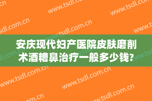 安庆现代妇产医院皮肤磨削术酒糟鼻治疗一般多少钱?需要多久恢复?(酒糟鼻修复手术多少钱)