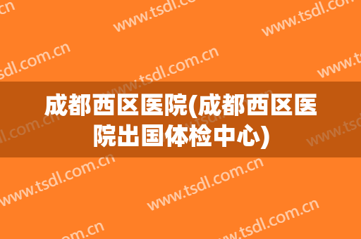 成都西区医院(成都西区医院出国体检中心)