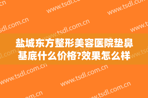 盐城东方整形美容医院垫鼻基底什么价格?效果怎么样?(盐城东方整形美容医院正规吗)