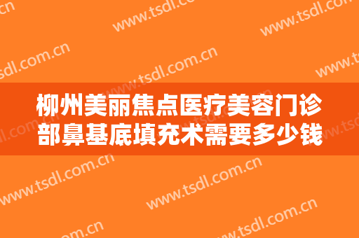 柳州美丽焦点医疗美容门诊部鼻基底填充术需要多少钱?需要多久恢复?