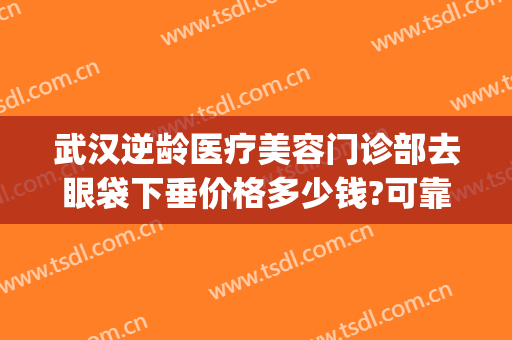武汉逆龄医疗美容门诊部去眼袋下垂价格多少钱?可靠吗?(武汉 祛眼袋)
