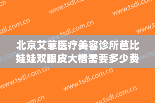 北京艾菲医疗美容诊所芭比娃娃双眼皮大楷需要多少费用?可靠吗?(艾菲芭美容院怎么样)