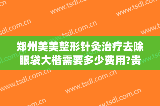 郑州美美整形针灸治疗去除眼袋大楷需要多少费用?贵不贵?(郑州做眼袋最好的整形医院)