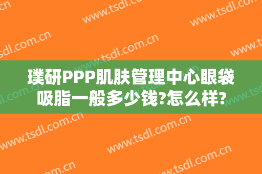 璞研PPP肌肤管理中心眼袋吸脂一般多少钱?怎么样?