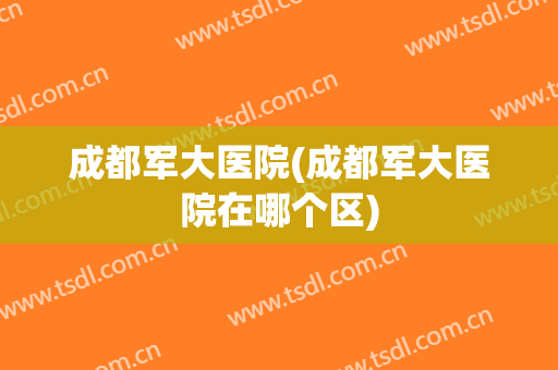 成都军大医院(成都军大医院在哪个区)