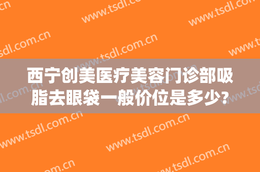 西宁创美医疗美容门诊部吸脂去眼袋一般价位是多少?靠谱吗?(双眼皮抽脂要多少钱)