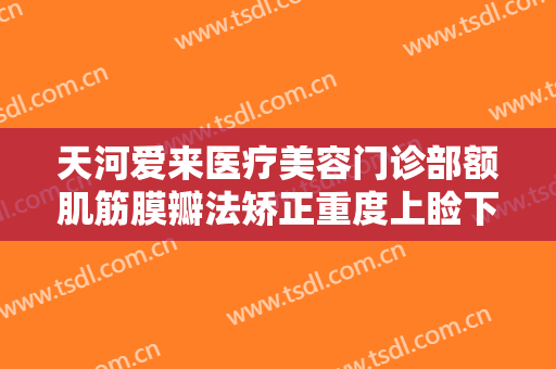 天河爱来医疗美容门诊部额肌筋膜瓣法矫正重度上睑下垂一般多少钱?有哪些优势?