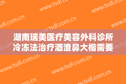 湖南瑞美医疗美容外科诊所冷冻法治疗酒渣鼻大楷需要多少钱?效果怎么样?