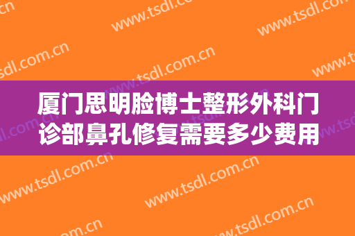 厦门思明脸博士整形外科门诊部鼻孔修复需要多少费用?有哪些优势?(厦门思明区整形医院)