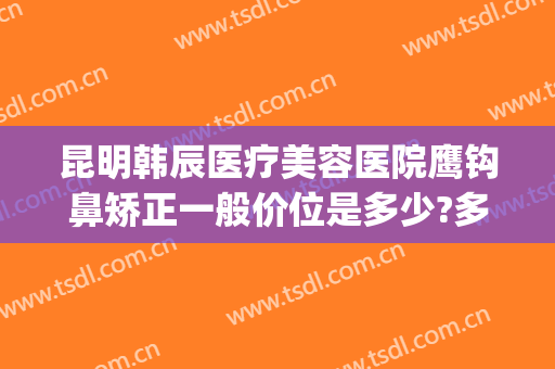 昆明韩辰医疗美容医院鹰钩鼻矫正一般价位是多少?多长时间恢复?(昆明韩辰整形美容医院正规吗)