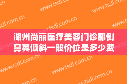 湖州尚丽医疗美容门诊部侧鼻翼倾斜一般价位是多少费用?可靠吗?(湖州尚丽整形医院地址)