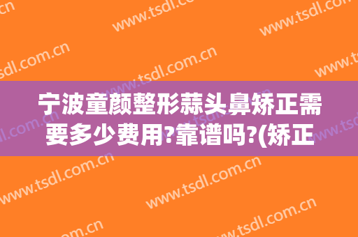 宁波童颜整形蒜头鼻矫正需要多少费用?靠谱吗?(矫正蒜头鼻一般多少钱)