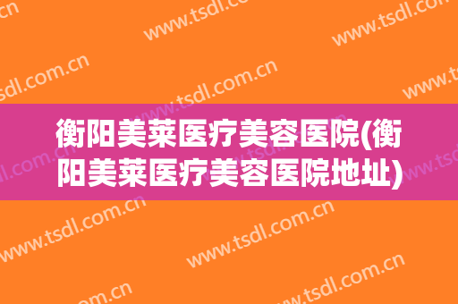 衡阳美莱医疗美容医院(衡阳美莱医疗美容医院地址)