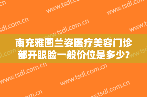 南充雅图兰姿医疗美容门诊部开眼睑一般价位是多少?靠谱吗?
