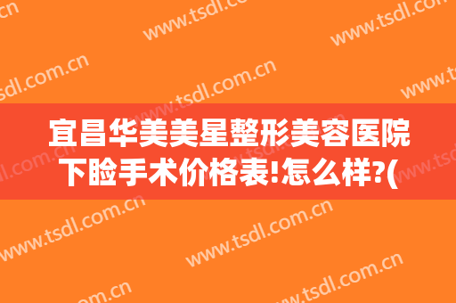 宜昌华美美星整形美容医院下睑手术价格表!怎么样?(宜昌中心医院美容整形科)