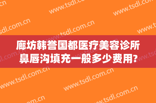 廊坊韩誉国都医疗美容诊所鼻唇沟填充一般多少费用?多长时间恢复?(北京韩誉国都医疗美容诊所怎么样)