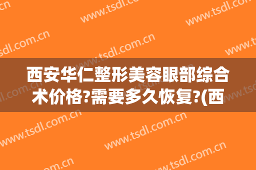 西安华仁整形美容眼部综合术价格?需要多久恢复?(西安华仁医院整形)