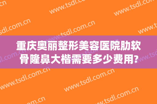 重庆奥丽整形美容医院肋软骨隆鼻大楷需要多少费用?效果怎么样?(重庆奥黛丽整形医院)