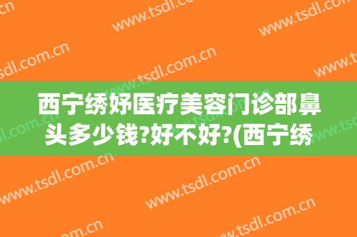 西宁绣妤医疗美容门诊部鼻头多少钱?好不好?(西宁绣妤医疗美容评价)