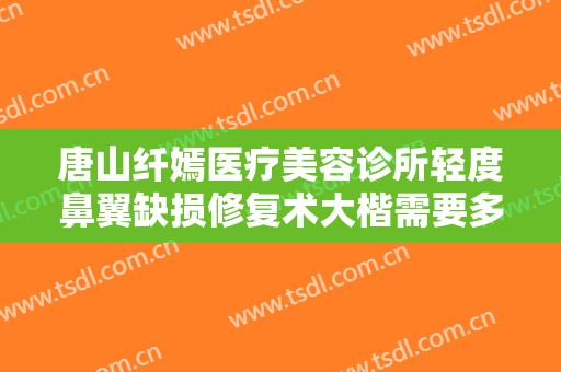 唐山纤嫣医疗美容诊所轻度鼻翼缺损修复术大楷需要多少费用?贵不贵?