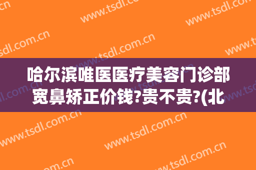 哈尔滨唯医医疗美容门诊部宽鼻矫正价钱?贵不贵?(北京三甲整形医院做鼻子好的医院)