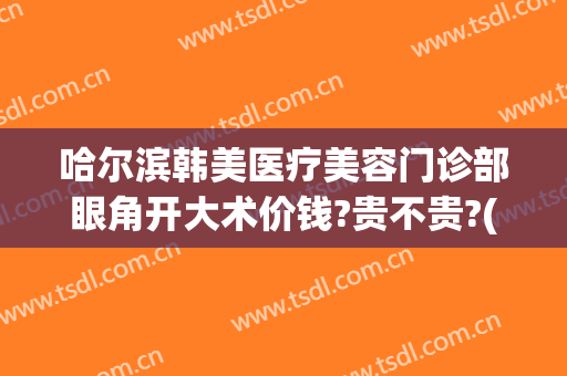哈尔滨韩美医疗美容门诊部眼角开大术价钱?贵不贵?(哈尔滨大韩医疗美容医院)