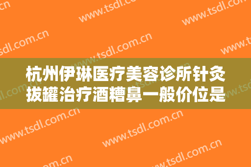 杭州伊琳医疗美容诊所针灸拔罐治疗酒糟鼻一般价位是多少费用?可靠吗?