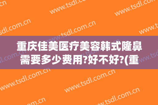重庆佳美医疗美容韩式隆鼻需要多少费用?好不好?(重庆隆鼻术费用)
